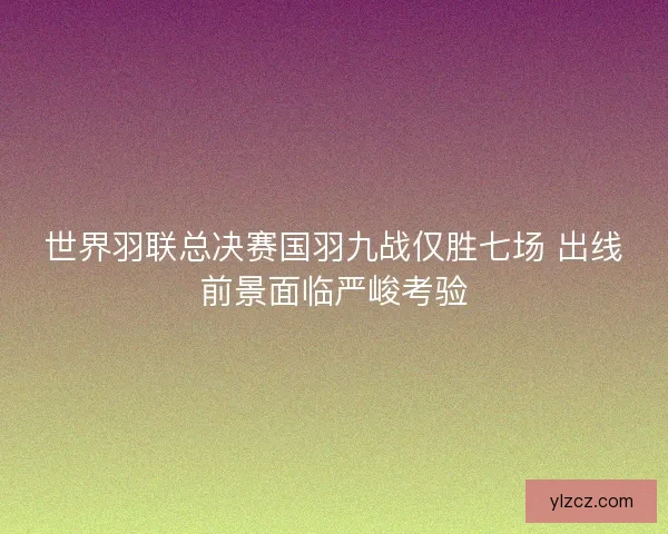 世界羽联总决赛国羽九战仅胜七场 出线前景面临严峻考验