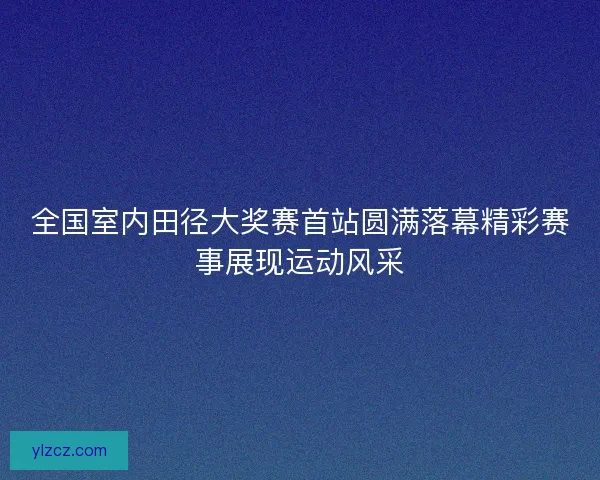 全国室内田径大奖赛首站圆满落幕精彩赛事展现运动风采