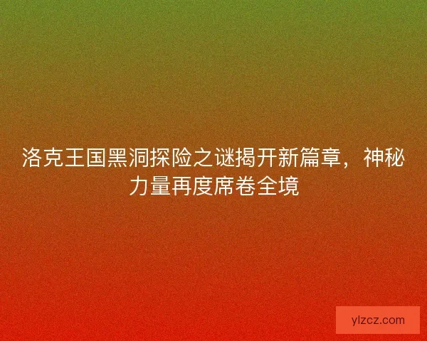 洛克王国黑洞探险之谜揭开新篇章，神秘力量再度席卷全境