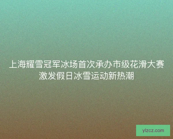 上海耀雪冠军冰场首次承办市级花滑大赛激发假日冰雪运动新热潮