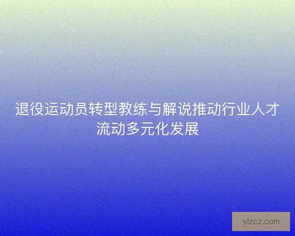 退役运动员转型教练与解说推动行业人才流动多元化发展