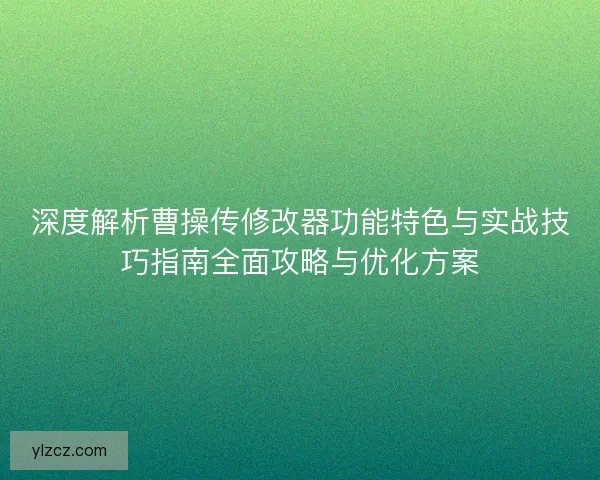 深度解析曹操传修改器功能特色与实战技巧指南全面攻略与优化方案