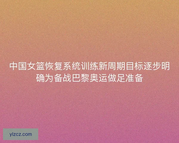 中国女篮恢复系统训练新周期目标逐步明确为备战巴黎奥运做足准备